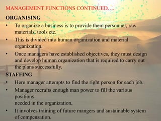 MANAGEMENT FUNCTIONS CONTINUED….
ORGANISING
• To organize a business is to provide them personnel, raw
materials, tools etc.
• This is divided into human organization and material
organization.
• Once managers have established objectives, they must design
and develop human organization that is required to carry out
the plans successfully.
STAFFING
• Here manager attempts to find the right person for each job.
• Manager recruits enough man power to fill the various
positions
needed in the organization,
• It involves training of future mangers and sustainable system
of compensation.
 