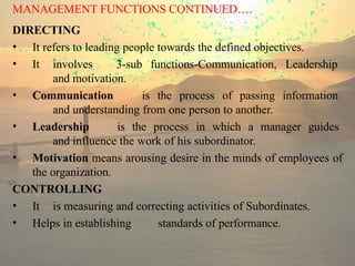 MANAGEMENT FUNCTIONS CONTINUED….
DIRECTING
• It refers to leading people towards the defined objectives.
• It involves 3-sub functions-Communication, Leadership
and motivation.
• Communication is the process of passing information
and understanding from one person to another.
• Leadership is the process in which a manager guides
and influence the work of his subordinator.
• Motivation means arousing desire in the minds of employees of
the organization.
CONTROLLING
• It is measuring and correcting activities of Subordinates.
• Helps in establishing standards of performance.
 