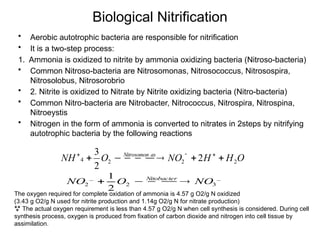 Biological Nitrification
O
H
H
NO
O
NH as
Nitrosomon
2
2
2
4 2
2
3





 

 


• Aerobic autotrophic bacteria are responsible for nitrification
• It is a two-step process:
1. Ammonia is oxidized to nitrite by ammonia oxidizing bacteria (Nitroso-bacteria)
• Common Nitroso-bacteria are Nitrosomonas, Nitrosococcus, Nitrosospira,
Nitrosolobus, Nitrosorobrio
• 2. Nitrite is oxidized to Nitrate by Nitrite oxidizing bacteria (Nitro-bacteria)
• Common Nitro-bacteria are Nitrobacter, Nitrococcus, Nitrospira, Nitrospina,
Nitroeystis
• Nitrogen in the form of ammonia is converted to nitrates in 2steps by nitrifying
autotrophic bacteria by the following reactions
_
3
2
_
2
2
1
NO
O
NO Nitobacter


 


The oxygen required for complete oxidation of ammonia is 4.57 g O2/g N oxidized
(3.43 g O2/g N used for nitrite production and 1.14g O2/g N for nitrate production)
 The actual oxygen requirement is less than 4.57 g O2/g N when cell synthesis is considered. During cell
synthesis process, oxygen is produced from fixation of carbon dioxide and nitrogen into cell tissue by
assimilation.
 