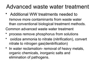 Advanced waste water treatment
• Additional WW treatments needed to
remove more contaminants from waste water
than conventional biological treatment methods.
Common advanced waste water treatment
• process remove phosphorus from solutions
• oxidize ammonia to nitrate (nitrification), convert
nitrate to nitrogen gas(denitrification)
• In water reclamation- removal of heavy metals,
organic chemicals, inorganic salts and
elimination of pathogens.
 