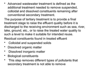 • Advanced wastewater treatment is defined as the
additional treatment needed to remove suspended,
colloidal and dissolved constituents remaining after
conventional secondary treatment.
The purpose of tertiary treatment is to provide a final
treatment stage to raise the effluent quality before it is
discharged to the receiving environment such as sea, river,
lake, ground, etc., or to raise the treated water quality to
such a level to make it suitable for intended reuse.
Residual constituents found in treated effluent
• Colloidal and suspended solids
• Dissolved organic matter
• Dissolved inorganic matter
• Biological constituents
• This step removes different types of pollutants that
secondary treatment is not able to remove
 