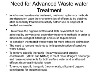 Need for Advanced Waste water
Treatment
• In advanced wastewater treatment, treatment options or methods
are dependent upon the characteristics of effluent to be obtained
after secondary treatment to satisfy further use or disposal of
treated wastewater.
• To remove the organic matters and TSS beyond that can be
acheived by conventional secondary treatment methods in order to
meet more stringent discharge and reuse requirements
• To condition the treated waste water for more effective disinfection
• The need to remove nutrients to limit eutrophication of sensitive
water bodies.
• To remove specific inorganic (heavymetals) and organic
constituents (MTBE and NDMA) to meet more stringent discharge
and reuse requirements for both surface water and land based
effluent disperssal industrial reuse
• To remove specific inorganic (heavymetals, silica)and organic
constituents for industrial reuse
 
