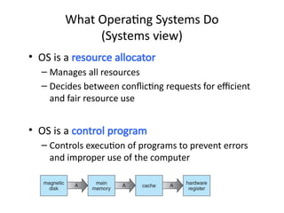 • OS is a resource allocator
– Manages all resources
– Decides between conflicting requests for efficient
and fair resource use
• OS is a control program
– Controls execution of programs to prevent errors
and improper use of the computer
What Operating Systems Do
(Systems view)
 