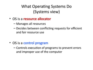 • OS is a resource allocator
– Manages all resources
– Decides between conflicting requests for efficient
and fair resource use
• OS is a control program
– Controls execution of programs to prevent errors
and improper use of the computer
What Operating Systems Do
(Systems view)
 