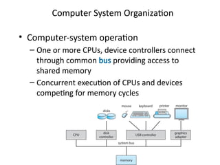Computer System Organization
• Computer-system operation
– One or more CPUs, device controllers connect
through common bus providing access to
shared memory
– Concurrent execution of CPUs and devices
competing for memory cycles
 