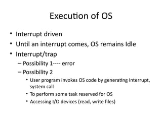 Execution of OS
• Interrupt driven
• Until an interrupt comes, OS remains Idle
• Interrupt/trap
– Possibility 1---- error
– Possibility 2
• User program invokes OS code by generating Interrupt,
system call
• To perform some task reserved for OS
• Accessing I/O devices (read, write files)
 