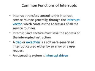 Common Functions of Interrupts
• Interrupt transfers control to the interrupt
service routine generally, through the interrupt
vector, which contains the addresses of all the
service routines
• Interrupt architecture must save the address of
the interrupted instruction
• A trap or exception is a software-generated
interrupt caused either by an error or a user
request
• An operating system is interrupt driven
 