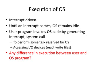 Execution of OS
• Interrupt driven
• Until an interrupt comes, OS remains Idle
• User program invokes OS code by generating
Interrupt, system call
– To perform some task reserved for OS
– Accessing I/O devices (read, write files)
• Any difference in execution between user and
OS program?
 