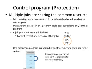Control program (Protection)
• Multiple jobs are sharing the common resource
– With sharing, many processes could be adversely affected by a bug in
one program
– Make sure that error in one program could cause problems only for that
program
– A job gets stuck in an infinite loop
• Prevent correct operations of other jobs
– One erroneous program might modify another program, even operating
system
CPU
(J1)
J2, J3
waiting
Incorrect program cannot
cause other programs to
execute incorrectly
 