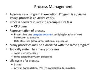 Process Management
• A process is a program in execution. Program is a passive
entity, process is an active entity.
• Process needs resources to accomplish its task
– CPU time
• Representation of process
– Process has one program counter specifying location of next
instruction to execute
– Data structure (stores information of a process)
• Many processes may be associated with the same program
• Typically system has many processes
– some user processes,
– some operating system processes
• Life cycle of a process
– States
– Arrival, Computation, I/O, I/O completion, termination
 