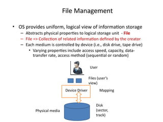 File Management
• OS provides uniform, logical view of information storage
– Abstracts physical properties to logical storage unit - File
– File => Collection of related information defined by the creator
– Each medium is controlled by device (i.e., disk drive, tape drive)
• Varying properties include access speed, capacity, data-
transfer rate, access method (sequential or random)
User
Files (user’s
view)
Disk
(sector,
track)
Device Driver
Physical media
Mapping
 