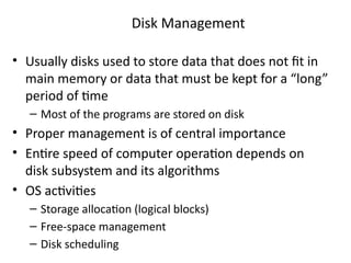 • Usually disks used to store data that does not fit in
main memory or data that must be kept for a “long”
period of time
– Most of the programs are stored on disk
• Proper management is of central importance
• Entire speed of computer operation depends on
disk subsystem and its algorithms
• OS activities
– Storage allocation (logical blocks)
– Free-space management
– Disk scheduling
Disk Management
 