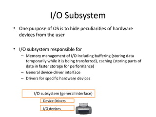 I/O Subsystem
• One purpose of OS is to hide peculiarities of hardware
devices from the user
• I/O subsystem responsible for
– Memory management of I/O including buffering (storing data
temporarily while it is being transferred), caching (storing parts of
data in faster storage for performance)
– General device-driver interface
– Drivers for specific hardware devices
I/O devices
Device Drivers
I/O subsystem (general interface)
 