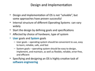 Design and Implementation
• Design and Implementation of OS is not “solvable”, but
some approaches have proven successful
• Internal structure of different Operating Systems can vary
widely
• Start the design by defining goals and specifications
• Affected by choice of hardware, type of system
• User goals and System goals
– User goals – operating system should be convenient to use, easy
to learn, reliable, safe, and fast
– System goals – operating system should be easy to design,
implement, and maintain, as well as flexible, reliable, error-free,
and efficient
• Specifying and designing an OS is highly creative task of
software engineering
 