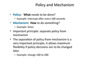 Policy and Mechanism
• Policy: What needs to be done?
– Example: Interrupt after every 100 seconds
• Mechanism: How to do something?
– Example: timer
• Important principle: separate policy from
mechanism
• The separation of policy from mechanism is a
very important principle, it allows maximum
flexibility if policy decisions are to be changed
later.
– Example: change 100 to 200
 