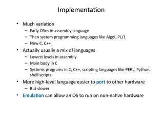 Implementation
• Much variation
– Early OSes in assembly language
– Then system programming languages like Algol, PL/1
– Now C, C++
• Actually usually a mix of languages
– Lowest levels in assembly
– Main body in C
– Systems programs in C, C++, scripting languages like PERL, Python,
shell scripts
• More high-level language easier to port to other hardware
– But slower
• Emulation can allow an OS to run on non-native hardware
 