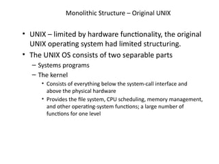 Monolithic Structure – Original UNIX
• UNIX – limited by hardware functionality, the original
UNIX operating system had limited structuring.
• The UNIX OS consists of two separable parts
– Systems programs
– The kernel
• Consists of everything below the system-call interface and
above the physical hardware
• Provides the file system, CPU scheduling, memory management,
and other operating-system functions; a large number of
functions for one level
 