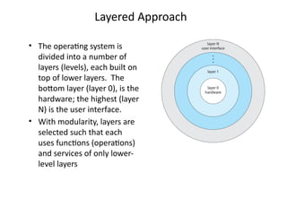 Layered Approach
• The operating system is
divided into a number of
layers (levels), each built on
top of lower layers. The
bottom layer (layer 0), is the
hardware; the highest (layer
N) is the user interface.
• With modularity, layers are
selected such that each
uses functions (operations)
and services of only lower-
level layers
 
