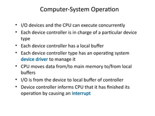 Computer-System Operation
• I/O devices and the CPU can execute concurrently
• Each device controller is in charge of a particular device
type
• Each device controller has a local buffer
• Each device controller type has an operating system
device driver to manage it
• CPU moves data from/to main memory to/from local
buffers
• I/O is from the device to local buffer of controller
• Device controller informs CPU that it has finished its
operation by causing an interrupt
 