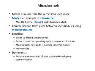 Microkernels
• Moves as much from the kernel into user space
• Mach is an example of microkernel
– Mac OS X kernel (Darwin) partly based on Mach
• Communication takes place between user modules using
message passing
• Benefits:
– Easier to extend a microkernel
– Easier to port the operating system to new architectures
– More reliable (less code is running in kernel mode)
– More secure
• Detriments:
– Performance overhead of user space to kernel space
communication
 