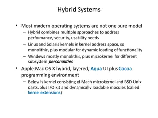 Hybrid Systems
• Most modern operating systems are not one pure model
– Hybrid combines multiple approaches to address
performance, security, usability needs
– Linux and Solaris kernels in kernel address space, so
monolithic, plus modular for dynamic loading of functionality
– Windows mostly monolithic, plus microkernel for different
subsystem personalities
• Apple Mac OS X hybrid, layered, Aqua UI plus Cocoa
programming environment
– Below is kernel consisting of Mach microkernel and BSD Unix
parts, plus I/O kit and dynamically loadable modules (called
kernel extensions)
 