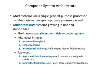 Computer-System Architecture
• Most systems use a single general-purpose processor
– Most systems have special-purpose processors as well
• Multiprocessors systems growing in use and
importance
– Also known as parallel systems, tightly-coupled systems
– Advantages include:
1. Increased throughput
2. Economy of scale
3. Increased reliability – graceful degradation or fault tolerance
– Two types:
1. Asymmetric Multiprocessing – each processor is assigned a
specie task.
2. Symmetric Multiprocessing – each processor performs all tasks
 