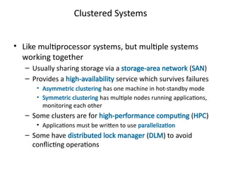 Clustered Systems
• Like multiprocessor systems, but multiple systems
working together
– Usually sharing storage via a storage-area network (SAN)
– Provides a high-availability service which survives failures
• Asymmetric clustering has one machine in hot-standby mode
• Symmetric clustering has multiple nodes running applications,
monitoring each other
– Some clusters are for high-performance computing (HPC)
• Applications must be written to use parallelization
– Some have distributed lock manager (DLM) to avoid
conflicting operations
 