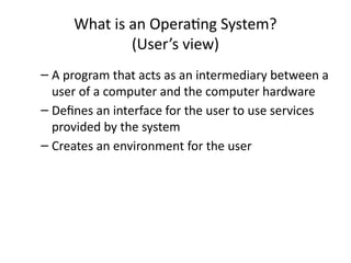 What is an Operating System?
(User’s view)
– A program that acts as an intermediary between a
user of a computer and the computer hardware
– Defines an interface for the user to use services
provided by the system
– Creates an environment for the user
 