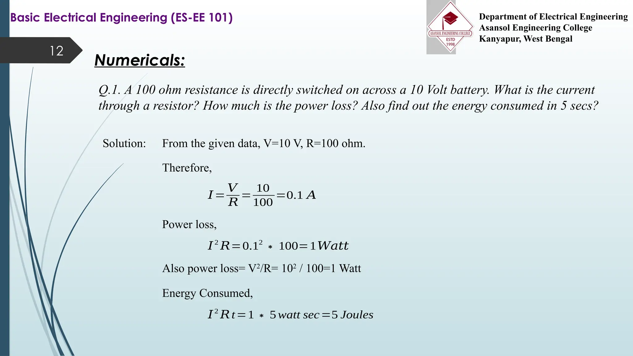 12
Numericals:
Q.1. A 100 ohm resistance is directly switched on across a 10 Volt battery. What is the current
through a resistor? How much is the power loss? Also find out the energy consumed in 5 secs?
Basic Electrical Engineering (ES-EE 101) Department of Electrical Engineering
Asansol Engineering College
Kanyapur, West Bengal
Solution: From the given data, V=10 V, R=100 ohm.
Therefore,
𝐼=
𝑉
𝑅
=
10
100
=0.1 𝐴
Power loss,
𝐼2
𝑅=0.12
∗100=1𝑊𝑎𝑡𝑡
Energy Consumed,
𝐼2
𝑅t=1∗5watt sec=5 Joules
Also power loss= V2
/R= 102
/ 100=1 Watt
 