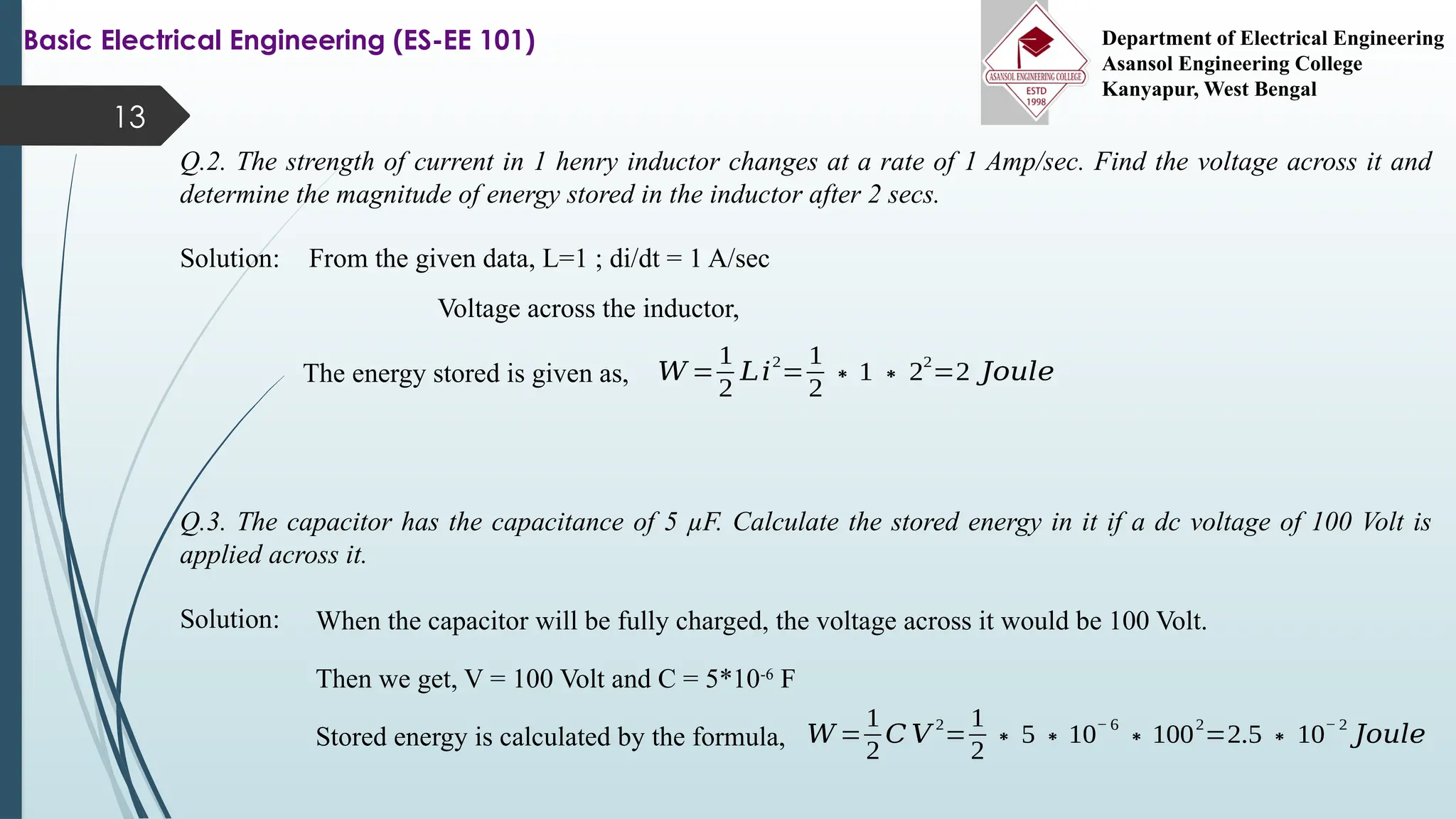 13
Q.2. The strength of current in 1 henry inductor changes at a rate of 1 Amp/sec. Find the voltage across it and
determine the magnitude of energy stored in the inductor after 2 secs.
Basic Electrical Engineering (ES-EE 101) Department of Electrical Engineering
Asansol Engineering College
Kanyapur, West Bengal
Solution: From the given data, L=1 ; di/dt = 1 A/sec
Voltage across the inductor,
The energy stored is given as, 𝑊 =
1
2
𝐿𝑖
2
=
1
2
∗1∗2
2
=2 𝐽𝑜𝑢𝑙𝑒
Q.3. The capacitor has the capacitance of 5 µF. Calculate the stored energy in it if a dc voltage of 100 Volt is
applied across it.
Solution: When the capacitor will be fully charged, the voltage across it would be 100 Volt.
Then we get, V = 100 Volt and C = 5*10-6
F
Stored energy is calculated by the formula, 𝑊 =
1
2
𝐶 𝑉
2
=
1
2
∗5∗10
− 6
∗100
2
=2.5∗10
− 2
𝐽𝑜𝑢𝑙𝑒
 