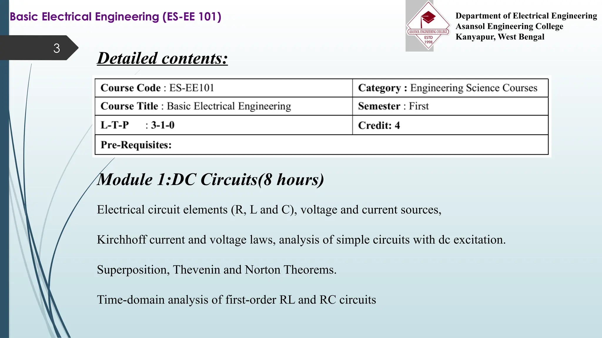 3
Basic Electrical Engineering (ES-EE 101) Department of Electrical Engineering
Asansol Engineering College
Kanyapur, West Bengal
Detailed contents:
Module 1:DC Circuits(8 hours)
Electrical circuit elements (R, L and C), voltage and current sources,
Kirchhoff current and voltage laws, analysis of simple circuits with dc excitation.
Superposition, Thevenin and Norton Theorems.
Time-domain analysis of first-order RL and RC circuits
 