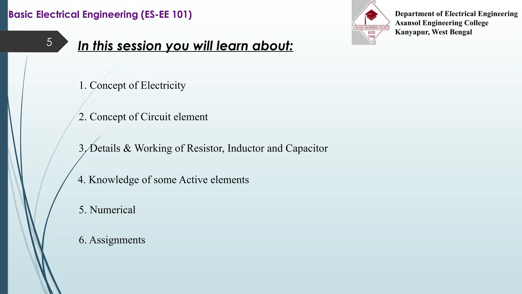 5 In this session you will learn about:
1. Concept of Electricity
2. Concept of Circuit element
3. Details & Working of Resistor, Inductor and Capacitor
4. Knowledge of some Active elements
5. Numerical
6. Assignments
Basic Electrical Engineering (ES-EE 101) Department of Electrical Engineering
Asansol Engineering College
Kanyapur, West Bengal
 