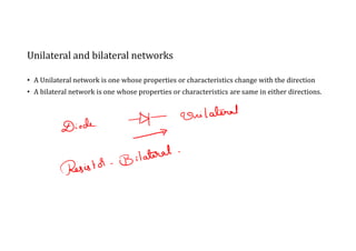 Unilateral and bilateral networks
• A Unilateral network is one whose properties or characteristics change with the direction
• A bilateral network is one whose properties or characteristics are same in either directions.
 