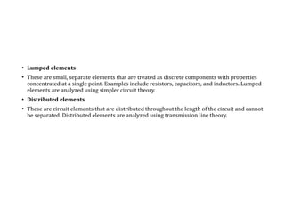 • Lumped elements
• These are small, separate elements that are treated as discrete components with properties
concentrated at a single point. Examples include resistors, capacitors, and inductors. Lumped
elements are analyzed using simpler circuit theory.
• Distributed elements
• These are circuit elements that are distributed throughout the length of the circuit and cannot
be separated. Distributed elements are analyzed using transmission line theory.
 