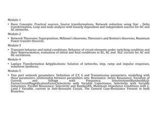 Module-1
• Basic Concepts: Practical sources, Source transformations, Network reduction using Star - Delta
transformation, Loop and node analysis with linearly dependent and independent sources for DC and
AC networks.
Module-2
• Network Theorems: Superposition, Millman's theorems, Thevenin's and Norton’s theorems, Maximum
Power transfer theorem.
Module-3
• Transient behavior and initial conditions: Behavior of circuit elements under switching condition and
their Representation, evaluation of initial and final conditions in RL, RC and RLC circuits for AC and
DC excitations.
Module-4
• Laplace Transformation &Applications: Solution of networks, step, ramp and impulse responses,
waveform Synthesis.
Module-5
• Two port network parameters: Definition of Z,Y, h and Transmission parameters, modelling with
these parameters, relationship between parameters sets. Resonance: Series Resonance: Variation of
Current and Voltage with Frequency, SelectivityandBandwidth,Q-
Factor,CircuitMagnificationFactor,Selectivity with Variable Capacitance, Selectivity with Variable
Inductance. Parallel Resonance: Selectivity and Bandwidth, Maximum Impedance Conditions with C,
Land f Variable, current in Anti-Resonant Circuit, The General Case-Resistance Present in both
Branches.
 