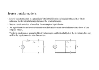 Source transformations
• Source transformation is a procedure which transforms one source into another while
retaining the terminal characteristics of the original source.
• Source transformation is based on the concept of equivalence.
• An equivalent circuit is one whose terminal characteristics remain identical to those of the
original circuit.
• The term equivalence as applied to circuits means an identical effect at the terminals, but not
within the equivalent circuits themselves.
 