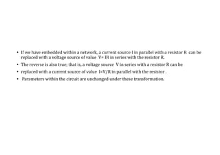 • If we have embedded within a network, a current source I in parallel with a resistor R can be
replaced with a voltage source of value V= IR in series with the resistor R.
• The reverse is also true; that is, a voltage source V in series with a resistor R can be
• replaced with a current source of value I=V/R in parallel with the resistor .
• Parameters within the circuit are unchanged under these transformation.
 