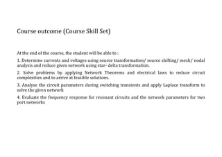Course outcome (Course Skill Set)
At the end of the course, the student will be able to :
1. Determine currents and voltages using source transformation/ source shifting/ mesh/ nodal
analysis and reduce given network using star- delta transformation.
2. Solve problems by applying Network Theorems and electrical laws to reduce circuit
complexities and to arrive at feasible solutions.
3. Analyse the circuit parameters during switching transients and apply Laplace transform to
solve the given network
4. Evaluate the frequency response for resonant circuits and the network parameters for two
port networks
 