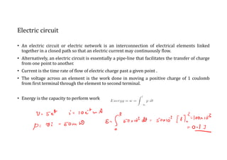 Electric circuit
• An electric circuit or electric network is an interconnection of electrical elements linked
together in a closed path so that an electric current may continuously flow.
• Alternatively, an electric circuit is essentially a pipe-line that facilitates the transfer of charge
from one point to another.
• Current is the time rate of flow of electric charge past a given point .
• The voltage across an element is the work done in moving a positive charge of 1 coulomb
from first terminal through the element to second terminal.
• Energy is the capacity to perform work
 