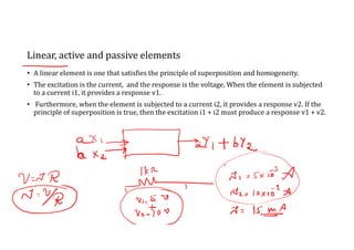 Linear, active and passive elements
• A linear element is one that satisfies the principle of superposition and homogeneity.
• The excitation is the current, and the response is the voltage, When the element is subjected
to a current i1, it provides a response v1.
• Furthermore, when the element is subjected to a current i2, it provides a response v2. If the
principle of superposition is true, then the excitation i1 + i2 must produce a response v1 + v2.
 