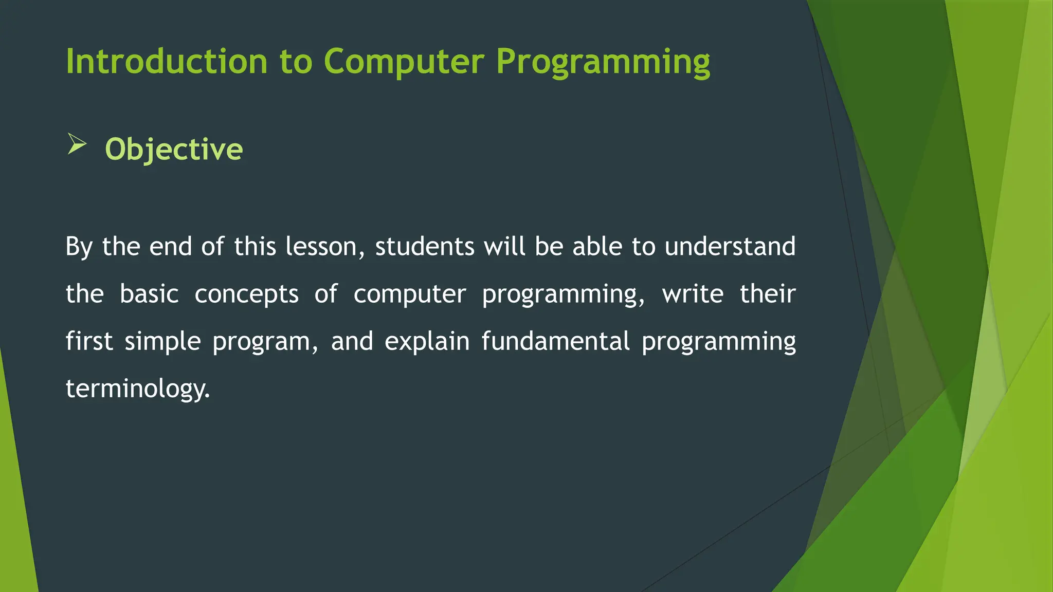 Introduction to Computer Programming
 Objective
By the end of this lesson, students will be able to understand
the basic concepts of computer programming, write their
first simple program, and explain fundamental programming
terminology.
 