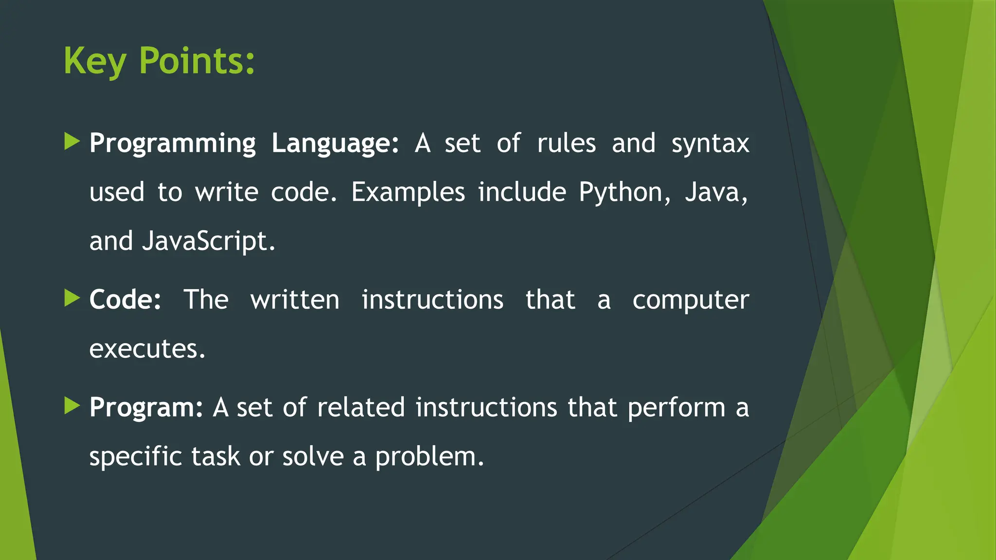 Key Points:
 Programming Language: A set of rules and syntax
used to write code. Examples include Python, Java,
and JavaScript.
 Code: The written instructions that a computer
executes.
 Program: A set of related instructions that perform a
specific task or solve a problem.
 