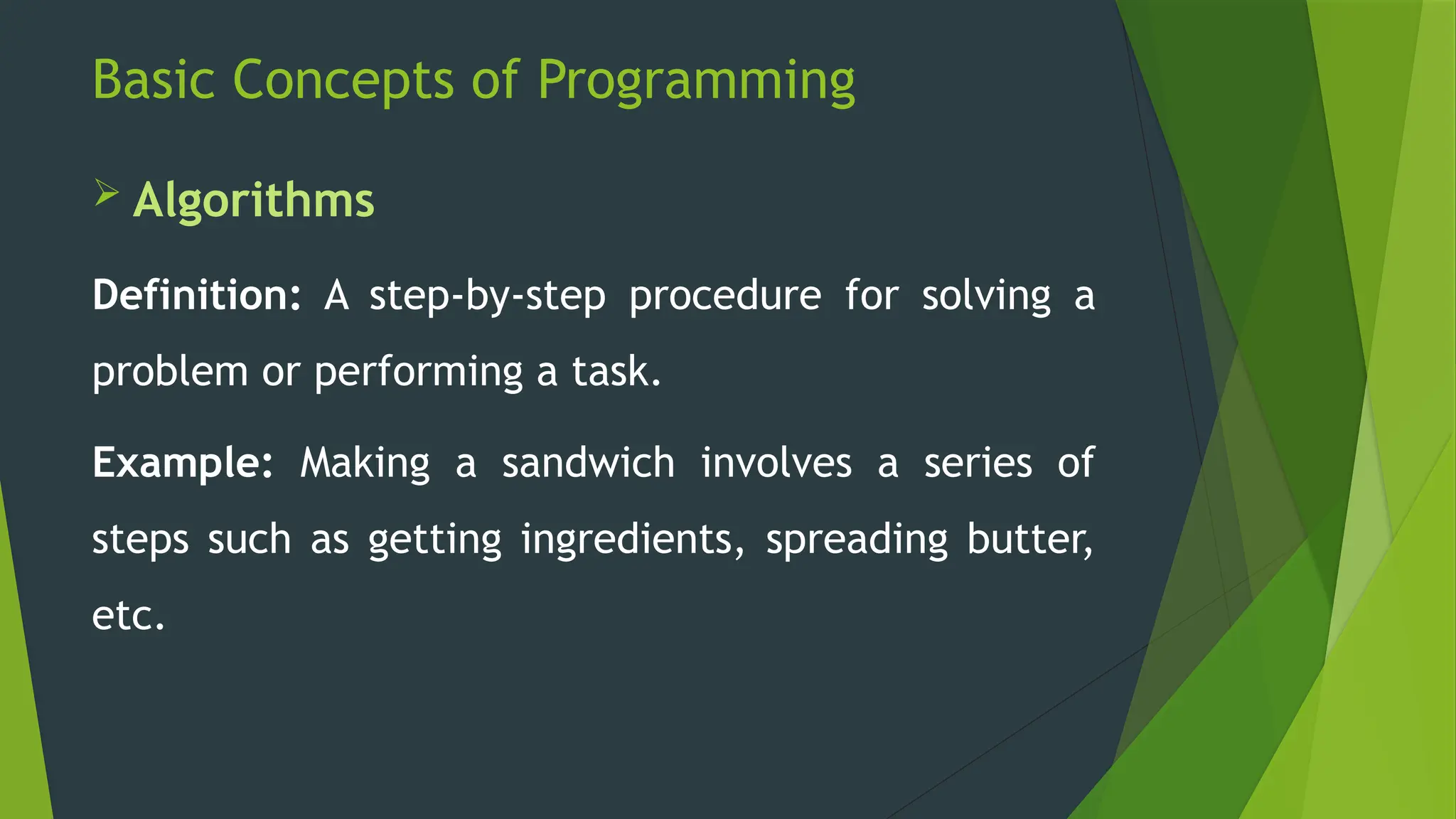 Basic Concepts of Programming
 Algorithms
Definition: A step-by-step procedure for solving a
problem or performing a task.
Example: Making a sandwich involves a series of
steps such as getting ingredients, spreading butter,
etc.
 