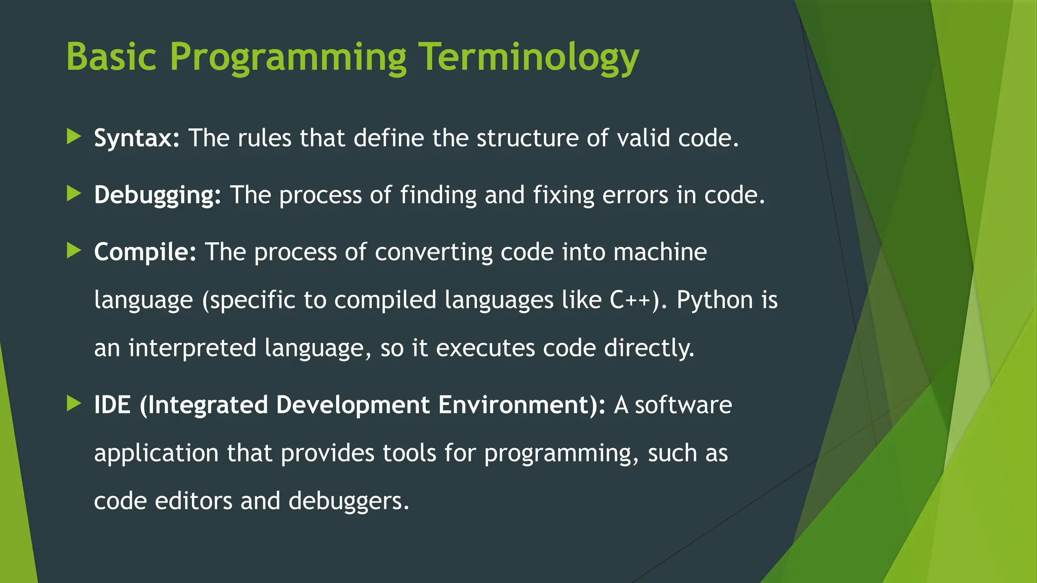 Basic Programming Terminology
 Syntax: The rules that define the structure of valid code.
 Debugging: The process of finding and fixing errors in code.
 Compile: The process of converting code into machine
language (specific to compiled languages like C++). Python is
an interpreted language, so it executes code directly.
 IDE (Integrated Development Environment): A software
application that provides tools for programming, such as
code editors and debuggers.
 
