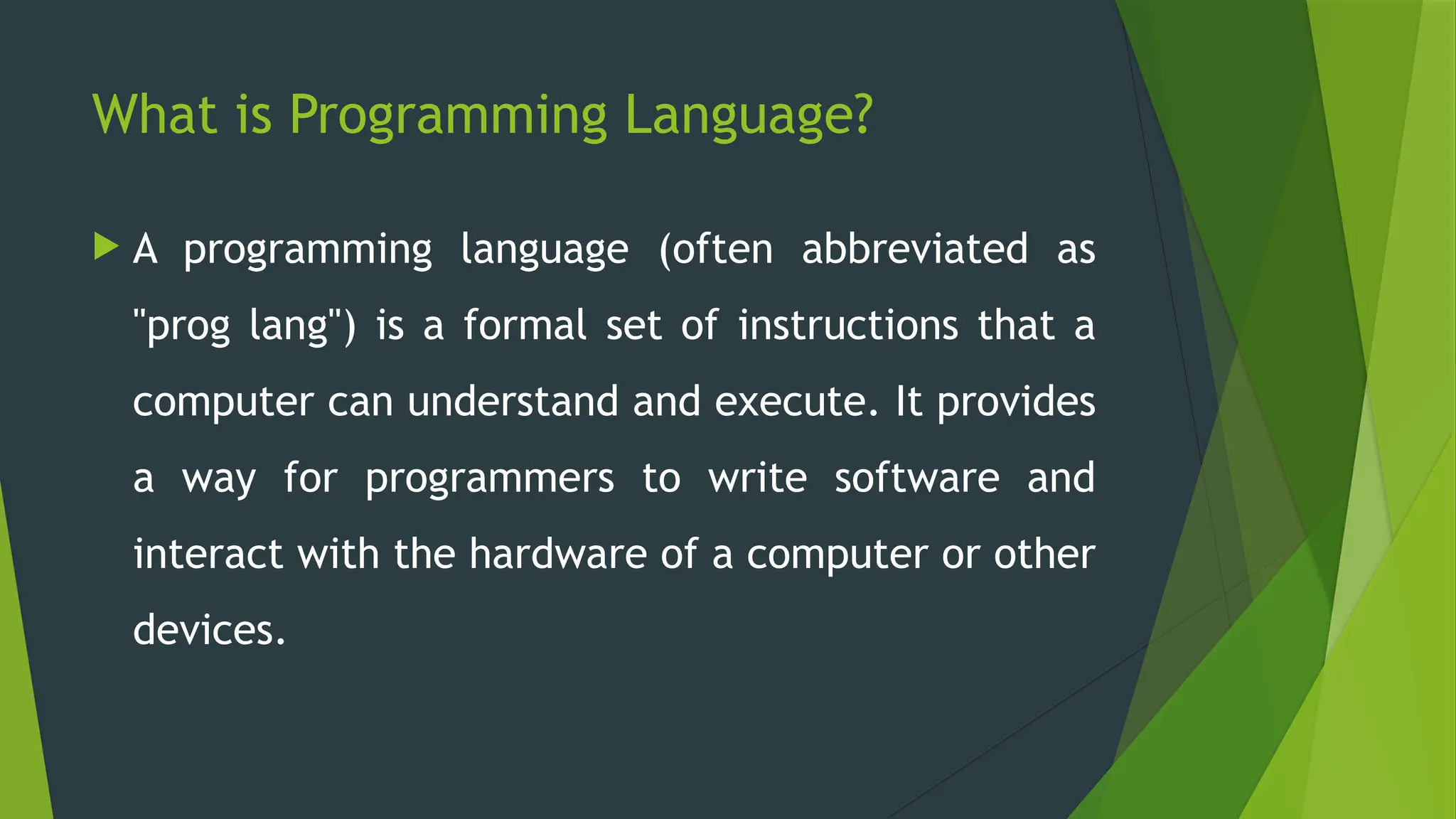 What is Programming Language?
 A programming language (often abbreviated as
"prog lang") is a formal set of instructions that a
computer can understand and execute. It provides
a way for programmers to write software and
interact with the hardware of a computer or other
devices.
 