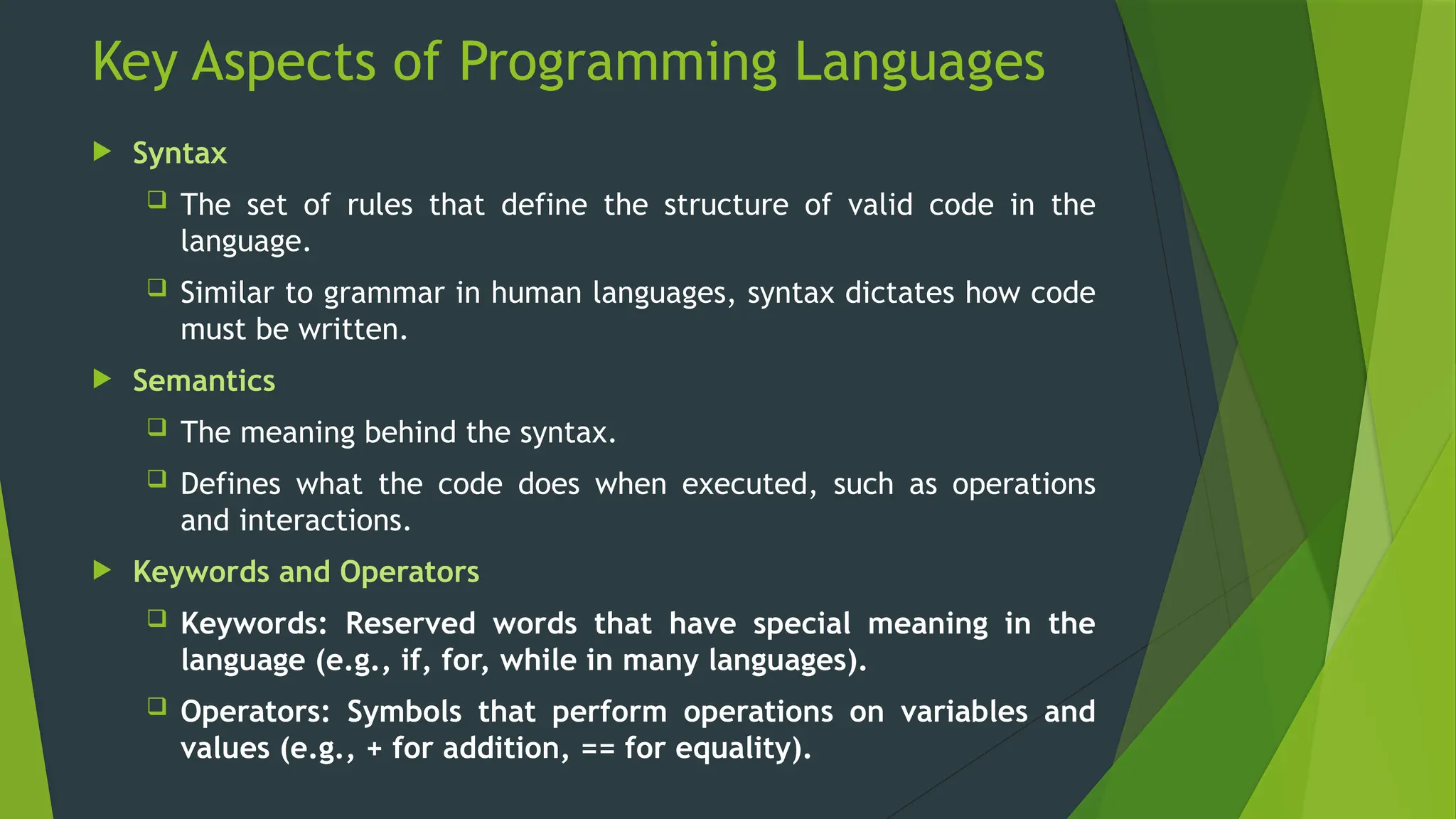 Key Aspects of Programming Languages
 Syntax
 The set of rules that define the structure of valid code in the
language.
 Similar to grammar in human languages, syntax dictates how code
must be written.
 Semantics
 The meaning behind the syntax.
 Defines what the code does when executed, such as operations
and interactions.
 Keywords and Operators
 Keywords: Reserved words that have special meaning in the
language (e.g., if, for, while in many languages).
 Operators: Symbols that perform operations on variables and
values (e.g., + for addition, == for equality).
 