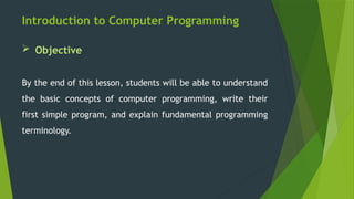 Introduction to Computer Programming
 Objective
By the end of this lesson, students will be able to understand
the basic concepts of computer programming, write their
first simple program, and explain fundamental programming
terminology.
 