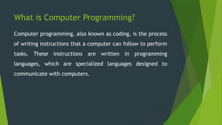 What is Computer Programming?
Computer programming, also known as coding, is the process
of writing instructions that a computer can follow to perform
tasks. These instructions are written in programming
languages, which are specialized languages designed to
communicate with computers.
 