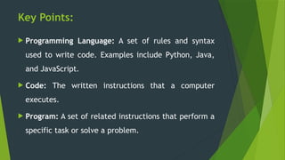Key Points:
 Programming Language: A set of rules and syntax
used to write code. Examples include Python, Java,
and JavaScript.
 Code: The written instructions that a computer
executes.
 Program: A set of related instructions that perform a
specific task or solve a problem.
 