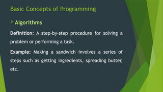 Basic Concepts of Programming
 Algorithms
Definition: A step-by-step procedure for solving a
problem or performing a task.
Example: Making a sandwich involves a series of
steps such as getting ingredients, spreading butter,
etc.
 